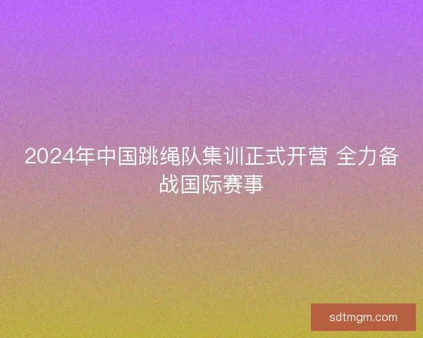 2024年中国跳绳队集训正式开营 全力备战国际赛事