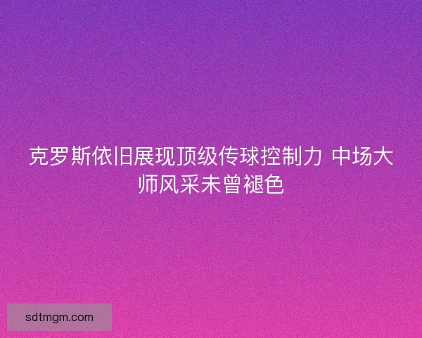 克罗斯依旧展现顶级传球控制力 中场大师风采未曾褪色