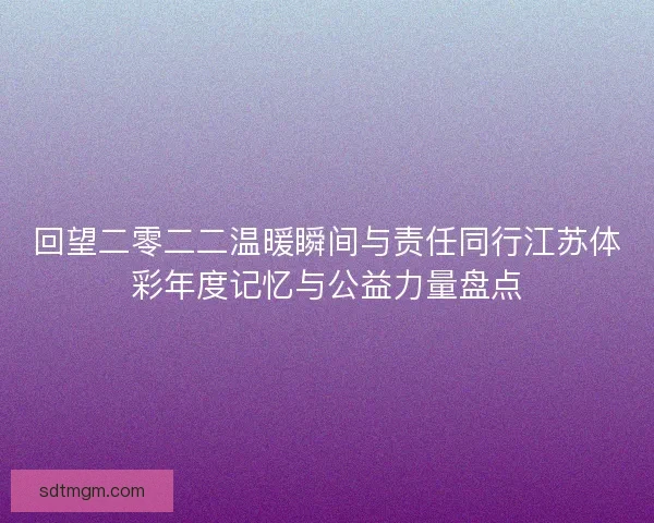 回望二零二二温暖瞬间与责任同行江苏体彩年度记忆与公益力量盘点