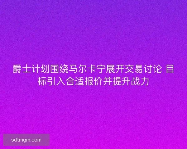 爵士计划围绕马尔卡宁展开交易讨论 目标引入合适报价并提升战力