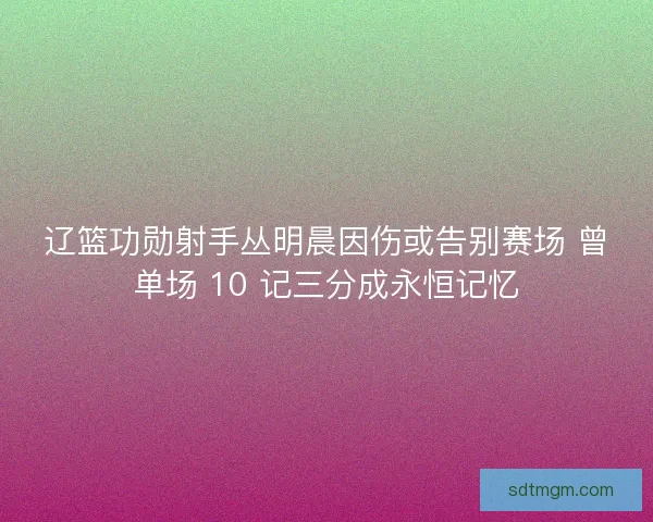 辽篮功勋射手丛明晨因伤或告别赛场 曾单场 10 记三分成永恒记忆