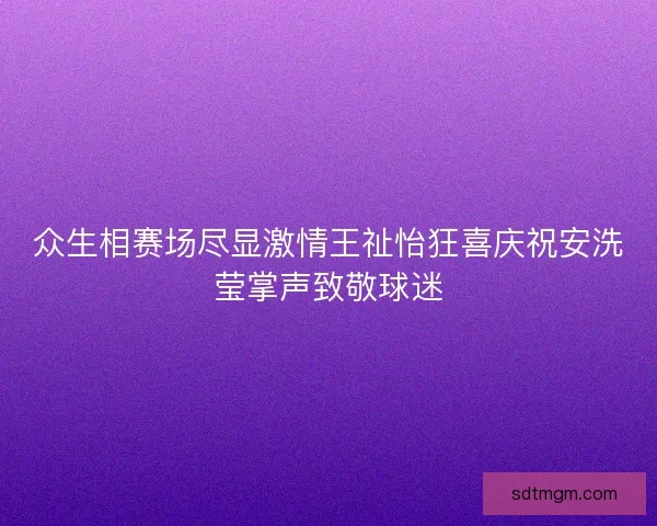 众生相赛场尽显激情王祉怡狂喜庆祝安洗莹掌声致敬球迷