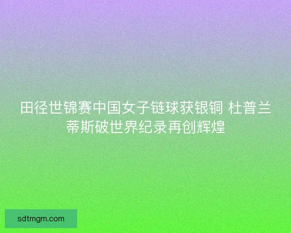 田径世锦赛中国女子链球获银铜 杜普兰蒂斯破世界纪录再创辉煌
