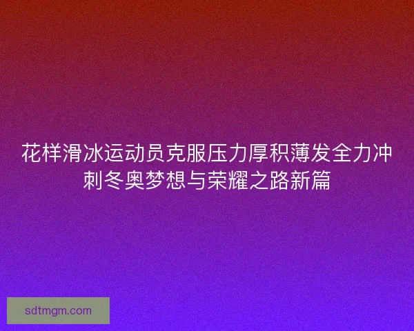 花样滑冰运动员克服压力厚积薄发全力冲刺冬奥梦想与荣耀之路新篇