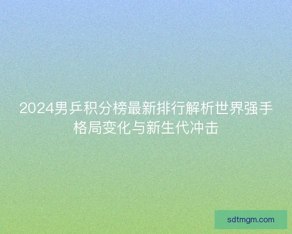 2024男乒积分榜最新排行解析世界强手格局变化与新生代冲击