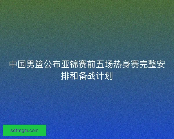 中国男篮公布亚锦赛前五场热身赛完整安排和备战计划