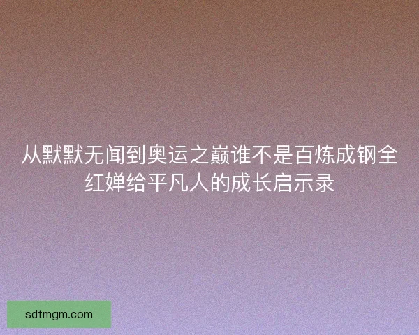 从默默无闻到奥运之巅谁不是百炼成钢全红婵给平凡人的成长启示录