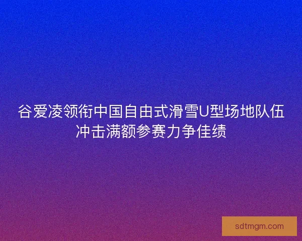 谷爱凌领衔中国自由式滑雪U型场地队伍冲击满额参赛力争佳绩